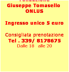 Casella di testo: Il ricavato 
dello spettacolo verrà devoluto alla Fondazione 
Giuseppe Tomasello  ONLUS
 
Ingresso unico 5 euro
 
Consigliata prenotazione
Tel . 339/ 8178675
Dalle 18   alle 20
