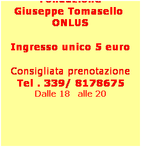 Casella di testo: Il ricavato 
dello spettacolo verr devoluto alla Fondazione 
Giuseppe Tomasello  ONLUS
 
Ingresso unico 5 euro
 
Consigliata prenotazione
Tel . 339/ 8178675
Dalle 18   alle 20
